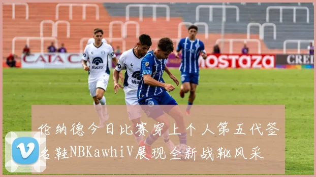 伦纳德今日比赛穿上个人第五代签名鞋NBKawhiV展现全新战靴风采