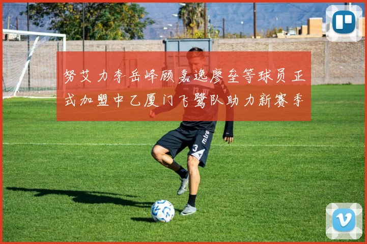 努艾力李岳峰顾嘉逸廖垒等球员正式加盟中乙厦门飞鹭队助力新赛季