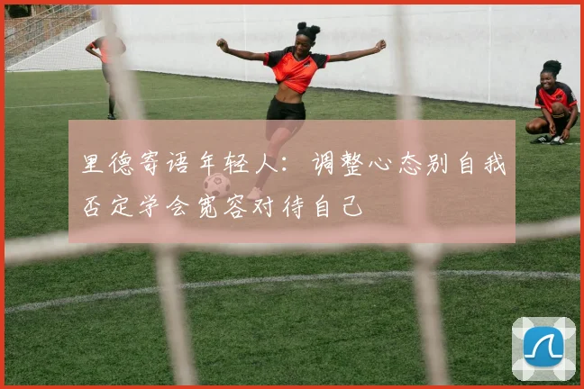 里德寄语年轻人：调整心态别自我否定学会宽容对待自己