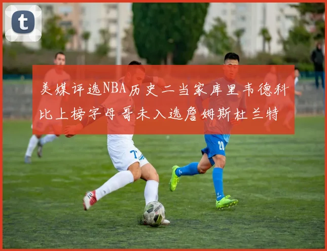 美媒评选NBA历史二当家库里韦德科比上榜字母哥未入选詹姆斯杜兰特共创辉煌