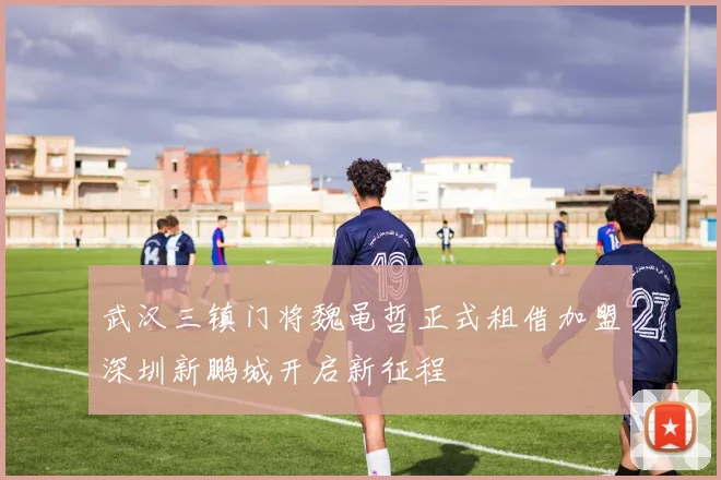 武汉三镇门将魏黾哲正式租借加盟深圳新鹏城开启新征程