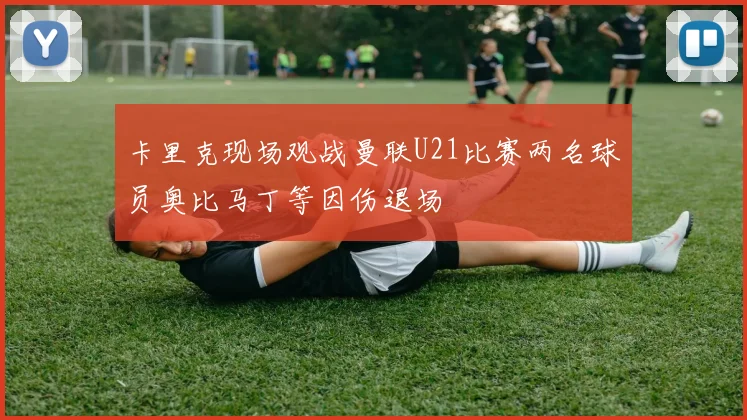 卡里克现场观战曼联U21比赛两名球员奥比马丁等因伤退场
