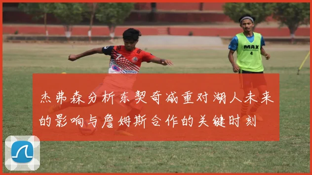 杰弗森分析东契奇减重对湖人未来的影响与詹姆斯合作的关键时刻