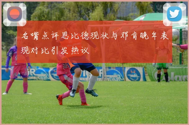 名嘴点评恩比德现状与邓肯晚年表现对比引发热议