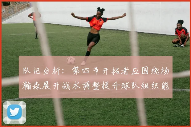 队记分析：第四节开拓者应围绕杨瀚森展开战术调整提升球队组织能力