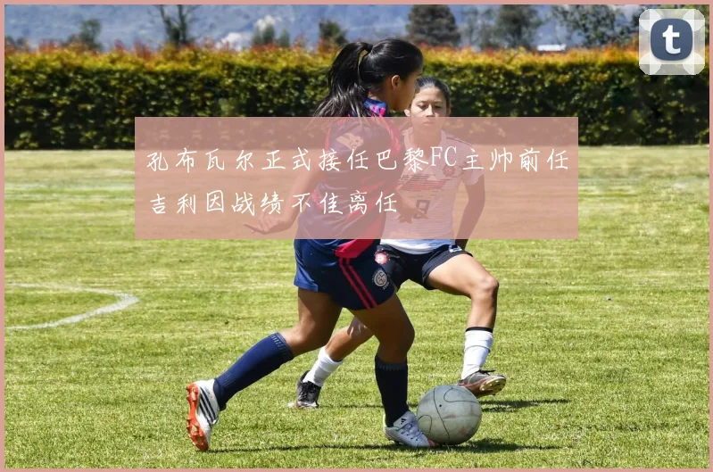 孔布瓦尔正式接任巴黎FC主帅前任吉利因战绩不佳离任