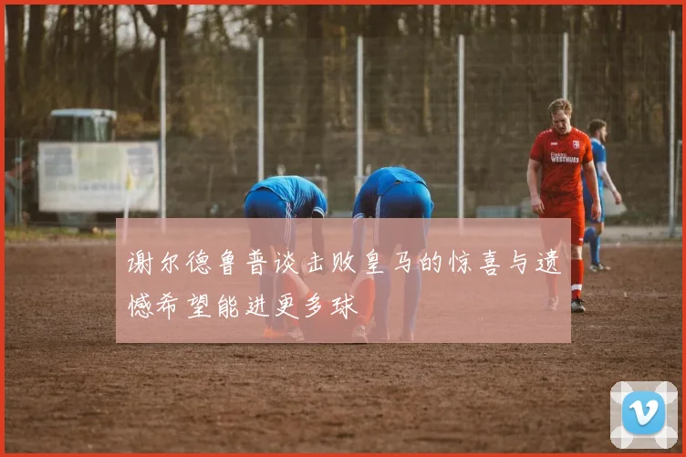 谢尔德鲁普谈击败皇马的惊喜与遗憾希望能进更多球