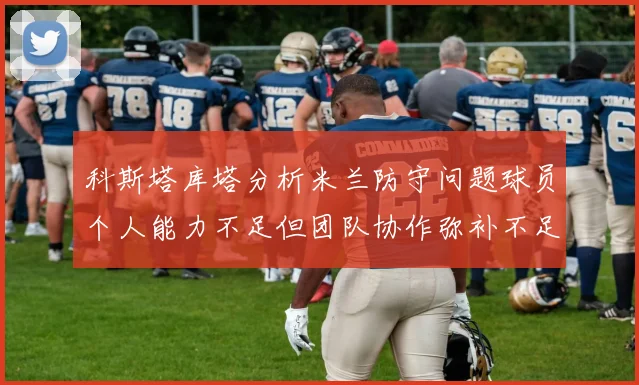 科斯塔库塔分析米兰防守问题球员个人能力不足但团队协作弥补不足之处