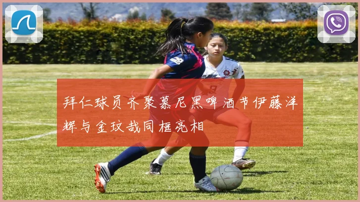拜仁球员齐聚慕尼黑啤酒节伊藤洋辉与金玟哉同框亮相
