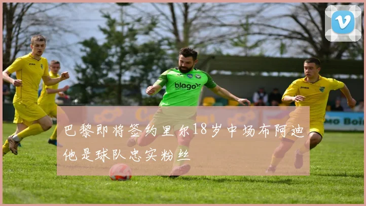 巴黎即将签约里尔18岁中场布阿迪他是球队忠实粉丝