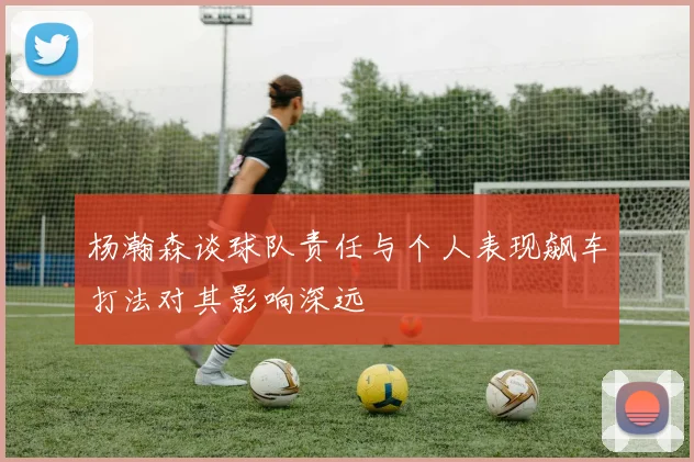 杨瀚森谈球队责任与个人表现飙车打法对其影响深远