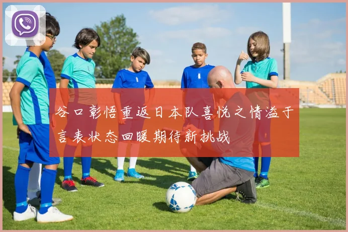 谷口彰悟重返日本队喜悦之情溢于言表状态回暖期待新挑战