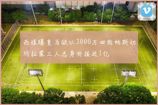 西媒曝皇马欲以3000万回购帕斯切玛拉蒙三人总身价接近1亿