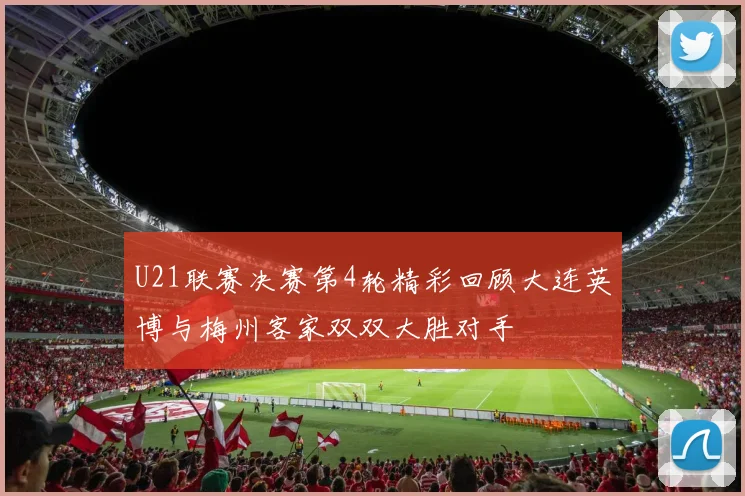 U21联赛决赛第4轮精彩回顾大连英博与梅州客家双双大胜对手