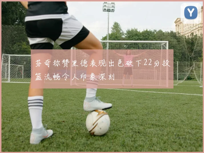 芬奇称赞里德表现出色砍下22分投篮流畅令人印象深刻