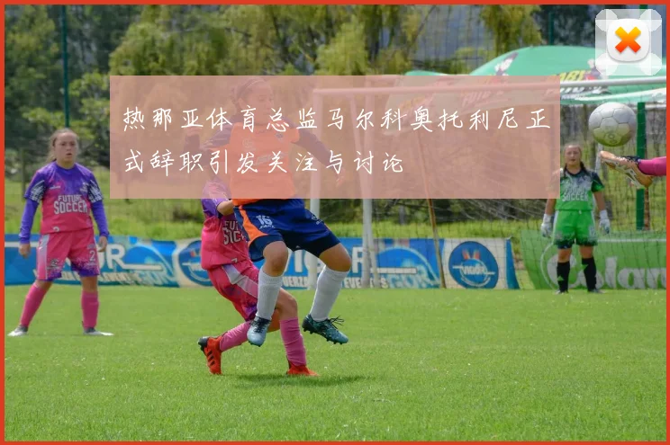 热那亚体育总监马尔科奥托利尼正式辞职引发关注与讨论