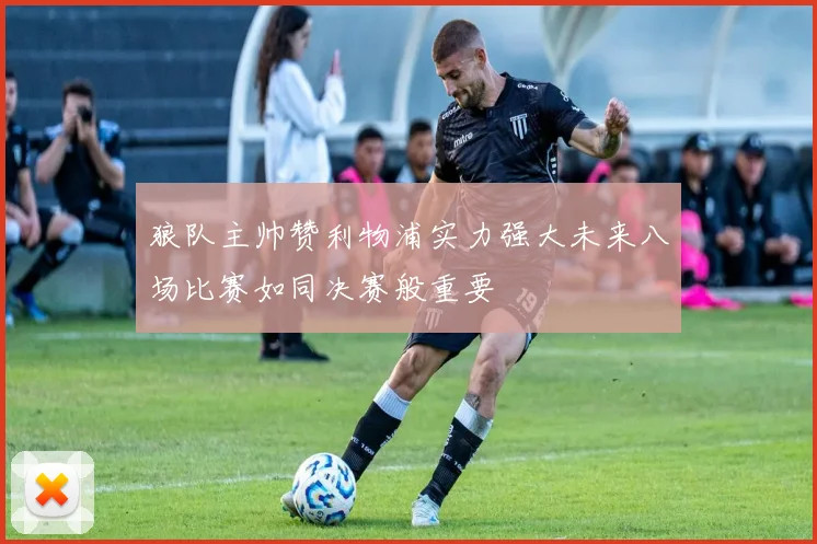 狼队主帅赞利物浦实力强大未来八场比赛如同决赛般重要