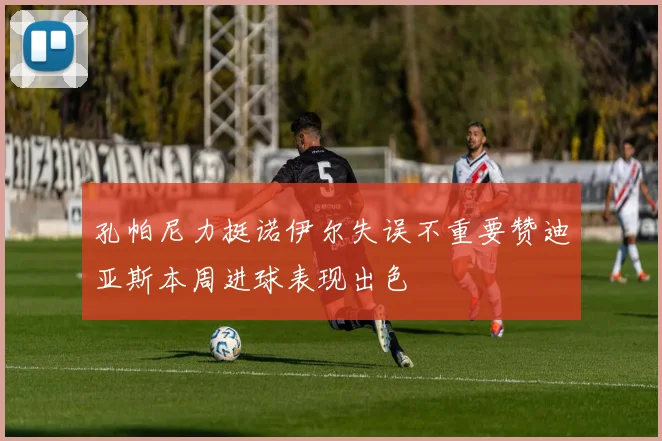孔帕尼力挺诺伊尔失误不重要赞迪亚斯本周进球表现出色