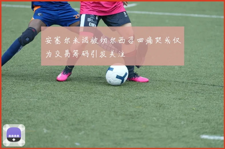 安塞尔米诺被切尔西召回痛哭或仅为交易筹码引发关注