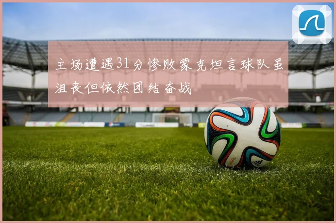 主场遭遇31分惨败蒙克坦言球队虽沮丧但依然团结奋战