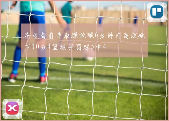 字母哥首节表现抢眼6分钟内高效砍下10分4篮板并罚球5中4