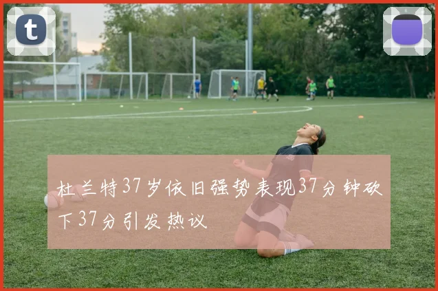 杜兰特37岁依旧强势表现37分钟砍下37分引发热议