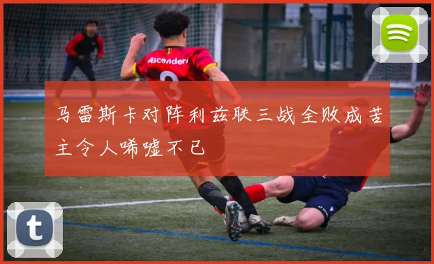 马雷斯卡对阵利兹联三战全败成苦主令人唏嘘不已