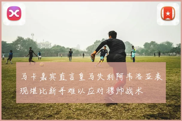 马卡嘉宾直言皇马失利阿韦洛亚表现堪比新手难以应对穆帅战术