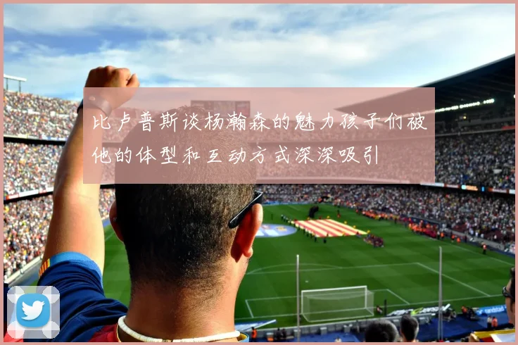 比卢普斯谈杨瀚森的魅力孩子们被他的体型和互动方式深深吸引