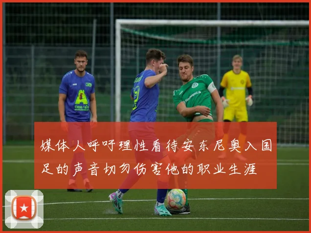 媒体人呼吁理性看待安东尼奥入国足的声音切勿伤害他的职业生涯