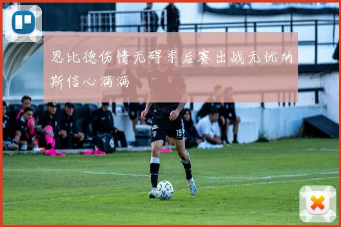 恩比德伤情无碍季后赛出战无忧纳斯信心满满
