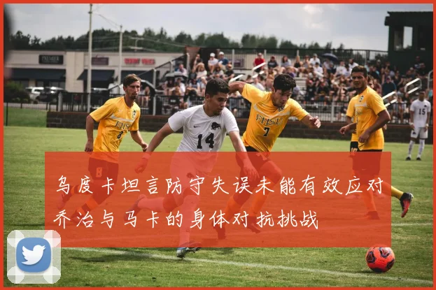 乌度卡坦言防守失误未能有效应对乔治与马卡的身体对抗挑战