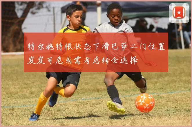 特尔施特根状态下滑巴萨二门位置岌岌可危或需考虑转会选择
