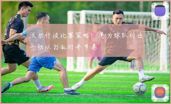 沃尔什谈比赛策略：愿为球队付出一切以打乱对手节奏