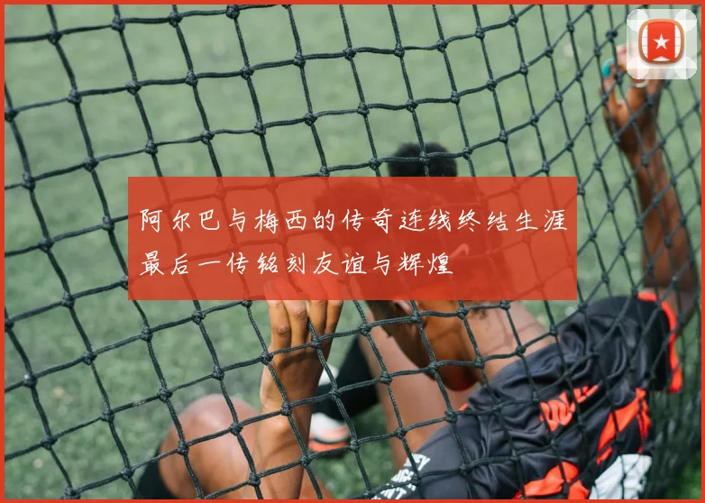阿尔巴与梅西的传奇连线终结生涯最后一传铭刻友谊与辉煌