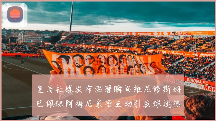 皇马社媒发布温馨瞬间维尼修斯姆巴佩琼阿梅尼亲密互动引发球迷热议
