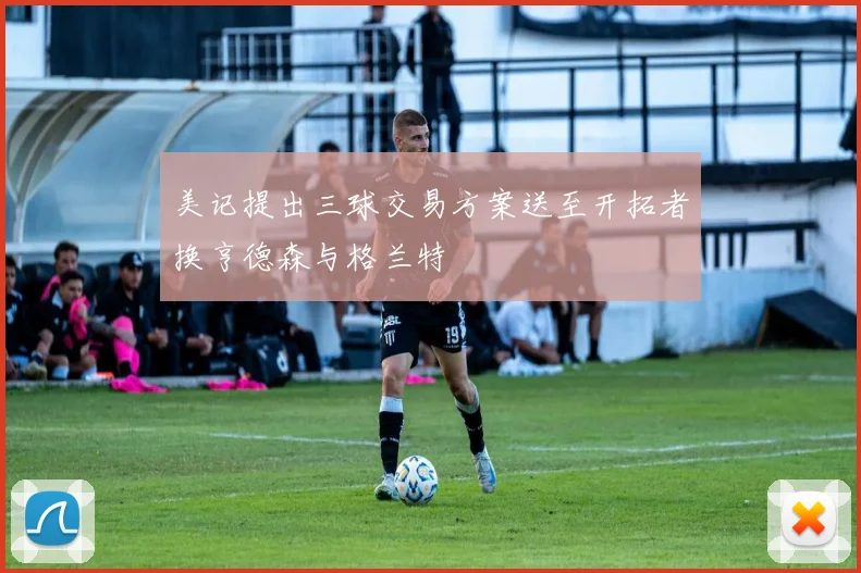美记提出三球交易方案送至开拓者换亨德森与格兰特