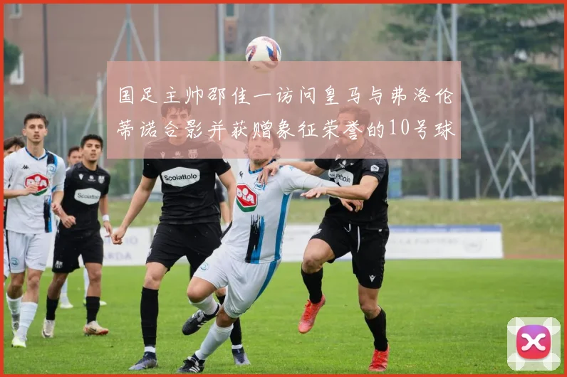 国足主帅邵佳一访问皇马与弗洛伦蒂诺合影并获赠象征荣誉的10号球衣