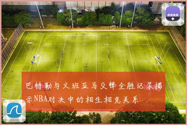 巴特勒与文班亚马交锋全胜记录揭示NBA对决中的相生相克关系