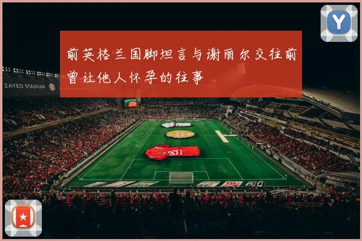 前英格兰国脚坦言与谢丽尔交往前曾让他人怀孕的往事