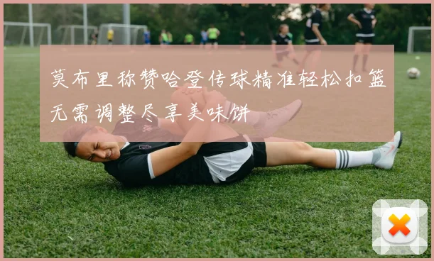 莫布里称赞哈登传球精准轻松扣篮无需调整尽享美味饼