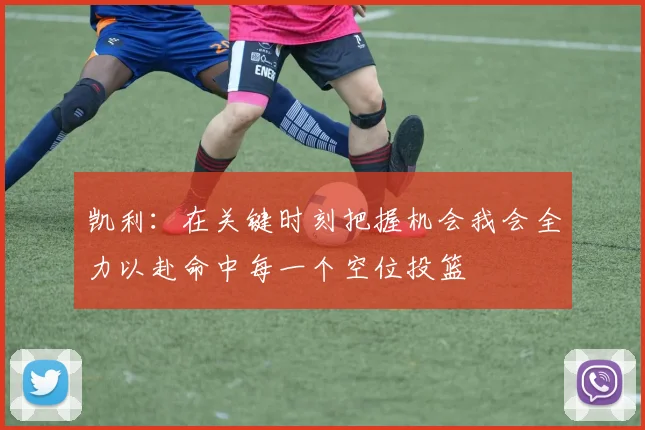 凯利：在关键时刻把握机会我会全力以赴命中每一个空位投篮