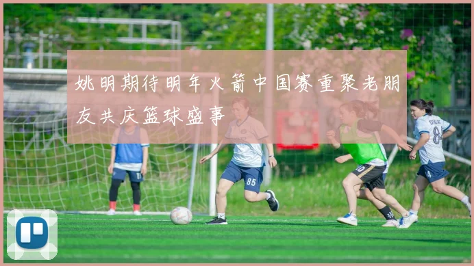 姚明期待明年火箭中国赛重聚老朋友共庆篮球盛事