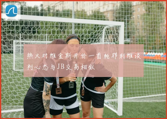 热火对维金斯开价一首轮邓利维谈判心态与JB交易相似