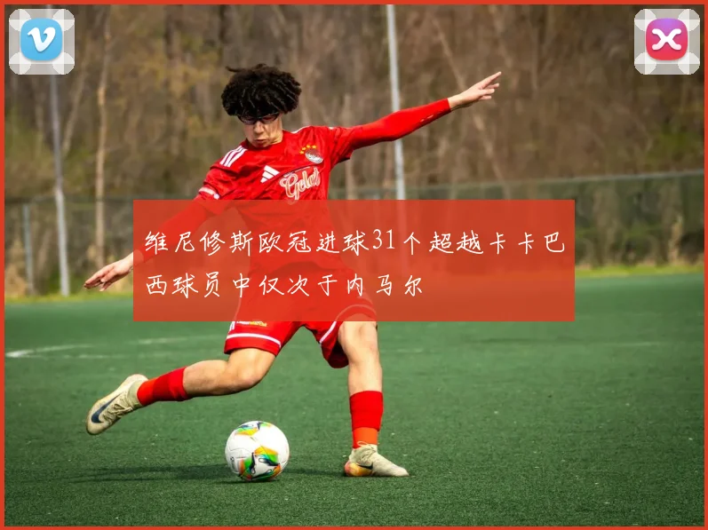 维尼修斯欧冠进球31个超越卡卡巴西球员中仅次于内马尔