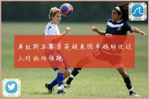 库杜斯本赛季英超表现卓越助攻过人对抗均领跑