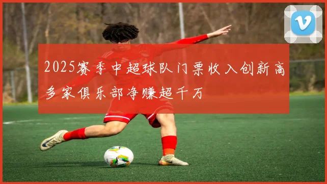2025赛季中超球队门票收入创新高多家俱乐部净赚超千万